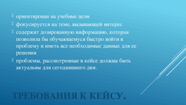 ориентирован на учебные цели фокусируется на теме, вызывающей интерес содержит дозированную информацию, которая позволила бы обучающемуся быстро войти в проблему и иметь все необходимые данные для ее решения проблемы, рассмотренные в кейсе должны быть актуальны для сегодняшнего дня.