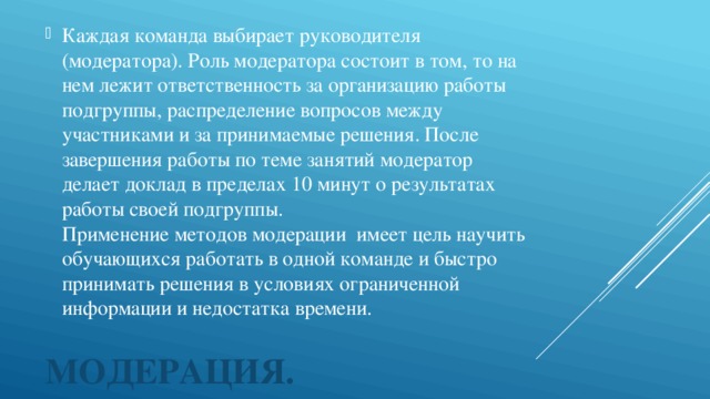 Каждая команда выбирает руководителя (модератора). Роль модератора состоит в том, то на нем лежит ответственность за организацию работы подгруппы, распределение вопросов между участниками и за принимаемые решения. После завершения работы по теме занятий модератор делает доклад в пределах 10 минут о результатах работы своей подгруппы.  Применение методов модерации имеет цель научить обучающихся работать в одной команде и быстро принимать решения в условиях ограниченной информации и недостатка времени.