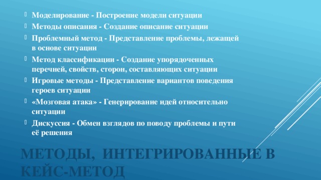 Моделирование - Построение модели ситуации  Методы описания - Создание описание ситуации  Проблемный метод - Представление проблемы, лежащей в основе ситуации Метод классификации - Создание упорядоченных перечней, свойств, сторон, составляющих ситуации  Игровые методы - Представление вариантов поведения героев ситуации  «Мозговая атака» - Генерирование идей относительно ситуации  Дискуссия - Обмен взглядов по поводу проблемы и пути её решения 