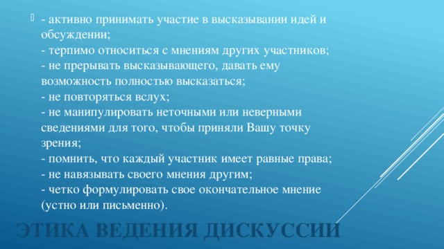 - активно принимать участие в высказывании идей и обсуждении;  - терпимо относиться с мнениям других участников;  - не прерывать высказывающего, давать ему возможность полностью высказаться;  - не повторяться вслух;  - не манипулировать неточными или неверными сведениями для того, чтобы приняли Вашу точку зрения;  - помнить, что каждый участник имеет равные права;  - не навязывать своего мнения другим;  - четко формулировать свое окончательное мнение (устно или письменно).