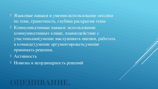 Языковые навыки и умения:использование лексики по теме, грамотность, глубина раскрытия темы Коммуникативные навыки: использование коммуникативных клише, взаимодействие с участниками(умение выслушивать мнения, работать в команде);умение аргументировать;умение принимать решения. Активность Новизна и неординарность решений