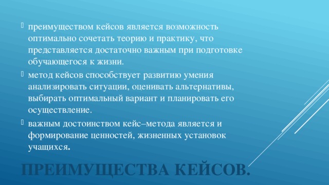 преимуществом кейсов является возможность оптимально сочетать теорию и практику, что представляется достаточно важным при подготовке обучающегося к жизни.  метод кейсов способствует развитию умения анализировать ситуации, оценивать альтернативы, выбирать оптимальный вариант и планировать его осуществление.   важным достоинством кейс–метода является и формирование ценностей, жизненных установок учащихся . 