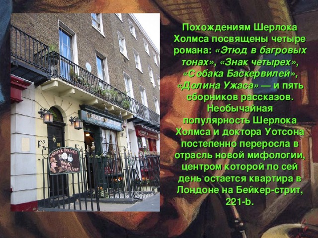 Похождениям Шерлока Холмса посвящены четыре романа: «Этюд в багровых тонах», «Знак четырех», «Собака Баскервилей», «Долина Ужаса»  — и пять сборников рассказов. Необычайная популярность Шерлока Холмса и доктора Уотсона постепенно переросла в отрасль новой мифологии, центром которой по сей день остается квартира в Лондоне на Бейкер-стрит, 221-b.
