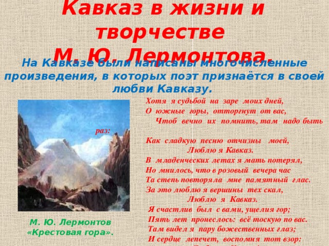 Кавказ в жизни и творчестве  М. Ю. Лермонтова. На Кавказе были написаны многочисленные произведения, в которых поэт признаётся в своей любви Кавказу.  Хотя я судьбой на заре моих дней,  О южные горы, отторгнут от вас,  Чтоб вечно их помнить, там надо быть раз:  Как сладкую песню отчизны моей,  Люблю я Кавказ.  В младенческих летах я мать потерял,  Но мнилось, что в розовый вечера час  Та степь повторяла мне памятный глас.  За это люблю я вершины тех скал,  Люблю я Кавказ.  Я счастлив был с вами, ущелия гор;  Пять лет пронеслось: всё тоскую по вас.  Там видел я пару божественных глаз;  И сердце лепечет, воспомня тот взор:  Люблю я Кавказ!.. М. Ю. Лермонтов «Крестовая гора».