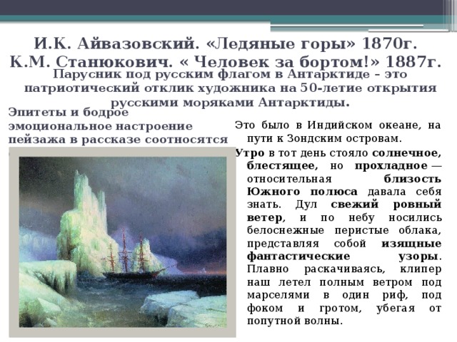 И.К. Айвазовский. «Ледяные горы» 1870г.  К.М. Станюкович. « Человек за бортом!» 1887г. Парусник под русским флагом в Антарктиде – это патриотический отклик художника на 50-летие открытия русскими моряками Антарктиды. Эпитеты и бодрое эмоциональное настроение пейзажа в рассказе соотносятся с общим пафосом картины. Это было в Индийском океане, на пути к Зондским островам. Утро в тот день стояло солнечное, блестящее, но прохладное  — относительная близость Южного полюса давала себя знать. Дул свежий ровный ветер , и по небу носились белоснежные перистые облака, представляя собой изящные фантастические узоры . Плавно раскачиваясь, клипер наш летел полным ветром под марселями в один риф, под фоком и гротом, убегая от попутной волны.