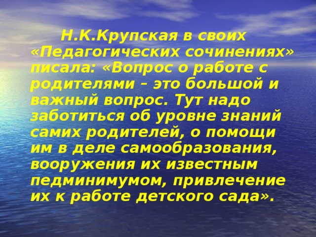 Н.К.Крупская в своих «Педагогических сочинениях» писала: «Вопрос о работе с родителями – это большой и важный вопрос. Тут надо заботиться об уровне знаний самих родителей, о помощи им в деле самообразования, вооружения их известным педминимумом, привлечение их к работе детского сада».