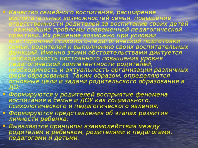 Качество семейного воспитания, расширение воспитательных возможностей семьи, повышение ответственности родителей за воспитание своих детей – важнейшие проблемы современной педагогической практики. Их решение возможно при условии всесторонней психолого-педагогической подготовки семьи, родителей к выполнению своих воспитательных функций. Именно этими обстоятельствами диктуется необходимость постоянного повышения уровня педагогической компетентности родителей, необходимость и актуальность организации различных форм образования. Таким образом, определяются основные цели и задачи родительского образования в ДО: Формируются у родителей восприятие феномена воспитания в семье и ДОУ как социального, психологического и педагогического явления; Формируются представления об этапах развития личности ребенка; Выявляются принципы взаимодействия между родителем и ребенком, родителями и педагогами, педагогами и детьми.