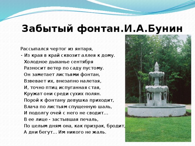 Забытый фонтан.И.А.Бунин   Рассыпался чертог из янтаря,  - Из края в край сквозит аллея к дому.  Холодное дыханье сентября  Разносит ветер по саду пустому.  Он заметает листьями фонтан,  Взвевает их, внезапно налетая,  И, точно птиц испуганная стая,  Кружат они среди сухих полян.  Порой к фонтану девушка приходит,  Влача по листьям спущенную шаль,  И подолгу очей с него не сводит…  В ее лице - застывшая печаль,  По целым дням она, как призрак, бродит,  А дни бегут... Им никого не жаль.