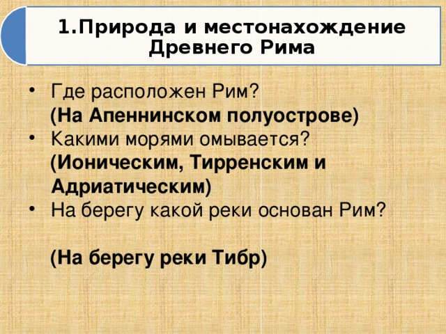 1.Природа и местонахождение Древнего Рима Где расположен Рим?  (На Апеннинском полуострове) Какими морями омывается?   (Ионическим, Тирренским и Адриатическим) На берегу какой реки основан Рим?  (На берегу реки Тибр)