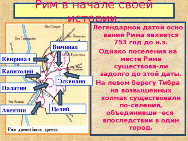 Рим в начале своей истории. Легендарной датой осно вания Рима является 753 год до н.э. Однако поселения на месте Рима существова-ли задолго до этой даты. На левом берегу Тибра на возвышенных холмах существовали по-селения, объединивши -еся впоследствии в один город. Виминал Квиринал Капитолий Эсквилин Палатин Целий Авентин