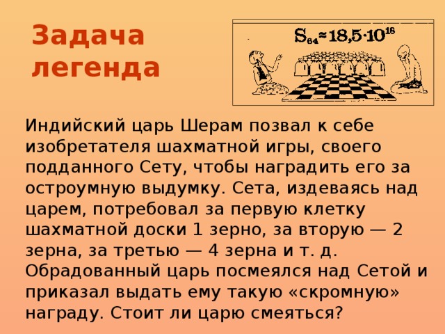 Задача легенда Индийский царь Шерам позвал к себе изобретателя шахматной игры, своего подданного Сету, чтобы наградить его за остроумную выдумку. Сета, издеваясь над царем, потребовал за первую клетку шахматной доски 1 зерно, за вторую — 2 зерна, за третью — 4 зерна и т. д. Обрадованный царь посмеялся над Сетой и приказал выдать ему такую «скромную» награду. Стоит ли царю смеяться?