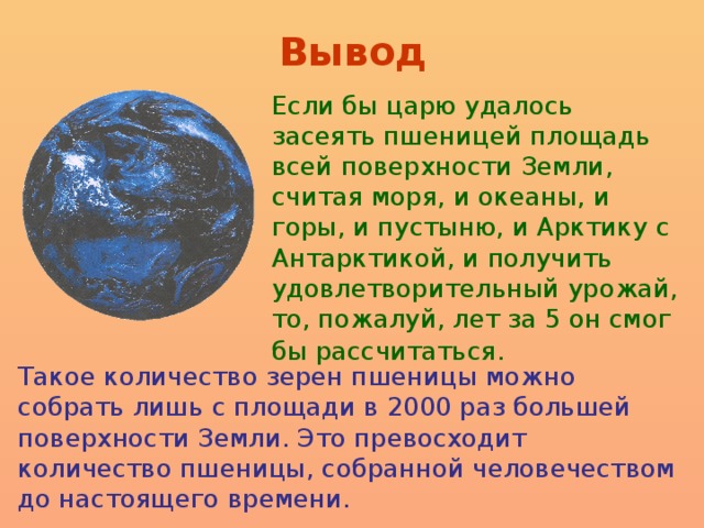 Вывод Если бы царю удалось засеять пшеницей площадь всей поверхности Земли, считая моря, и океаны, и горы, и пустыню, и Арктику с Антарктикой, и получить удовлетворительный урожай, то, пожалуй, лет за 5 он смог бы рассчитаться.  Такое количество зерен пшеницы можно собрать лишь с площади в 2000 раз большей поверхности Земли. Это превосходит количество пшеницы, собранной человечеством до настоящего времени.