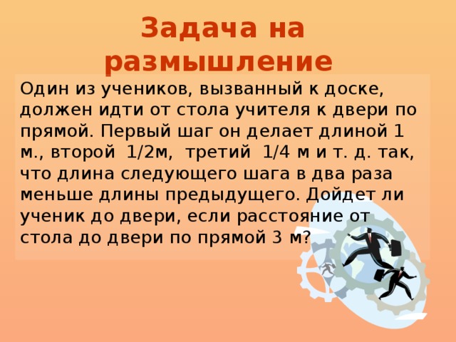 Задача на размышление  Один из учеников, вызванный к доске, должен идти от стола учителя к двери по прямой. Первый шаг он делает длиной 1 м., второй 1/2м, третий 1/4  м и т. д. так, что длина следующего шага в два раза меньше длины предыдущего. Дойдет ли ученик до двери, если расстояние от стола до двери по прямой 3 м?