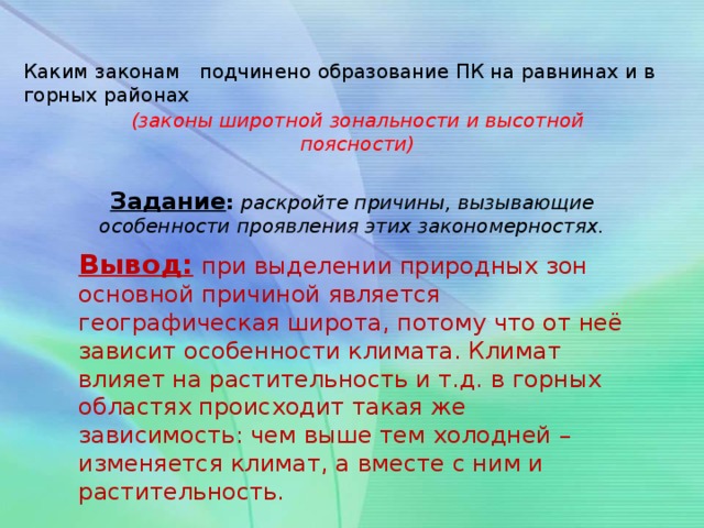 Каким законам подчинено образование ПК на равнинах и в горных районах (законы широтной зональности и высотной поясности) Задание : раскройте причины, вызывающие особенности проявления этих закономерностях. Вывод:  при выделении природных зон основной причиной является географическая широта, потому что от неё зависит особенности климата. Климат влияет на растительность и т.д. в горных областях происходит такая же зависимость: чем выше тем холодней – изменяется климат, а вместе с ним и растительность.