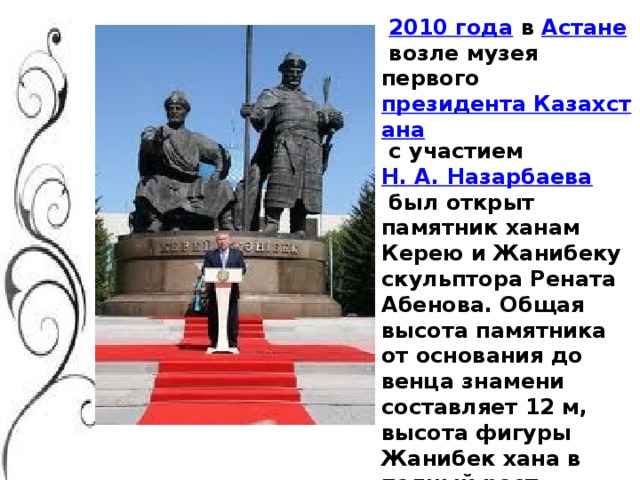   2010 года   в  Астане  возле музея первого  президента Казахстана  с участием  Н. А. Назарбаева  был открыт памятник ханам Керею и Жанибеку скульптора Рената Абенова. Общая высота памятника от основания до венца знамени составляет 12 м, высота фигуры Жанибек хана в полный рост — 5,25 м, сплинтом 5,45 м. Высота восседающей фигуры Керей-хана — 4 м. Вес памятника — 16,2 тонны.