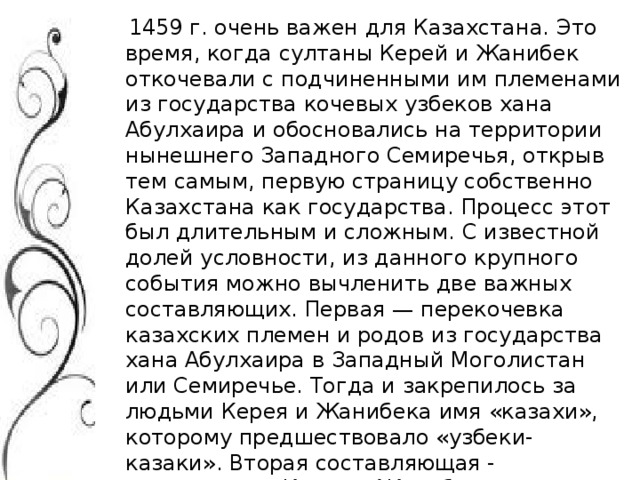 1459 г. очень важен для Казахстана. Это время, когда султаны Керей и Жанибек откочевали с подчиненными им племенами из государства кочевых узбеков хана Абулхаира и обосновались на территории нынешнего Западного Семиречья, открыв тем самым, первую страницу собственно Казахстана как государства. Процесс этот был длительным и сложным. С известной долей условности, из данного крупного события можно вычленить две важных составляющих. Первая — перекочевка казахских племен и родов из государства хана Абулхаира в Западный Моголистан или Семиречье. Тогда и закрепилось за людьми Керея и Жанибека имя «казахи», которому предшествовало «узбеки-казаки». Вторая составляющая - возвращение Керея и Жанибека на территорию Государства кочевых узбеков после смерти Абулхаир-хана и захват там верховной власти.