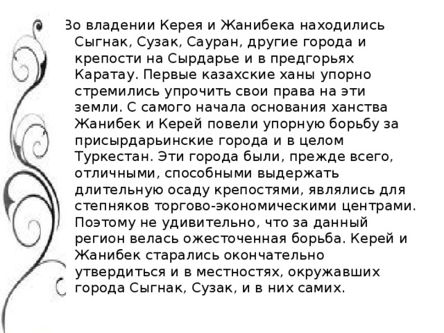 Во владении Керея и Жанибека находились Сыгнак, Сузак, Сауран, другие города и крепости на Сырдарье и в предгорьях Каратау. Первые казахские ханы упорно стремились упрочить свои права на эти земли. С самого начала основания ханства Жанибек и Керей повели упорную борьбу за присырдарьинские города и в целом Туркестан. Эти города были, прежде всего, отличными, способными выдержать длительную осаду крепостями, являлись для степняков торгово-экономическими центрами. Поэтому не удивительно, что за данный регион велась ожесточенная борьба. Керей и Жанибек старались окончательно утвердиться и в местностях, окружавших города Сыгнак, Сузак, и в них самих.