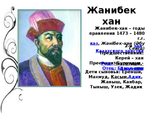 Жанибек хан Жанибек-хан – годы правления 1473 – 1480 г.г.  каз .   Жәнібек-хан (Әбу Сейід) 2-й  хан   Казахского ханства Предшественник: Керей – хан Преемник: Бурундук - хан Род: Чингизиды ,  Джучиды Отец: Барак-хан Дети сыновья: Еренши, Махмуд,  Касым , Адик , Жаныш, Канбар, Тыныш, Узек, Жадик