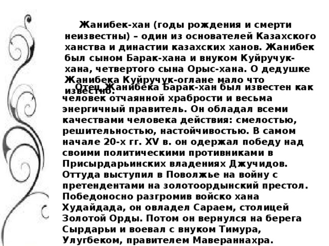 Жанибек-хан (годы рождения и смерти неизвестны) – один из основателей Казахского ханства и династии казахских ханов. Жанибек был сыном Барак-хана и внуком Куйручук-хана, четвертого сына Орыс-хана. О дедушке Жанибека Куйручук-оглане мало что известно.  Отец Жанибека Барак-хан был известен как человек отчаянной храбрости и весьма энергичный правитель. Он обладал всеми качествами человека действия: смелостью, решительностью, настойчивостью. В самом начале 20-х гг. XV в. он одержал победу над своими политическими противниками в Присырдарьинских владениях Джучидов. Оттуда выступил в Поволжье на войну с претендентами на золотоордынский престол. Победоносно разгромив войско хана Худайдада, он овладел Сараем, столицей Золотой Орды. Потом он вернулся на берега Сырдарьи и воевал с внуком Тимура, Улугбеком, правителем Мавераннахра.