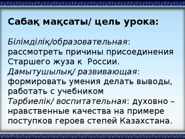 Сабақ мақсаты/ цель урока: Білімділіқ/образовательная : рассмотреть причины присоединения Старшего жуза к России. Дамытушылық/ развивающая : формировать умения делать выводы, работать с учебником Тәрбиелік/ воспитательная : духовно – нравственные качества на примере поступков героев степей Казахстана.