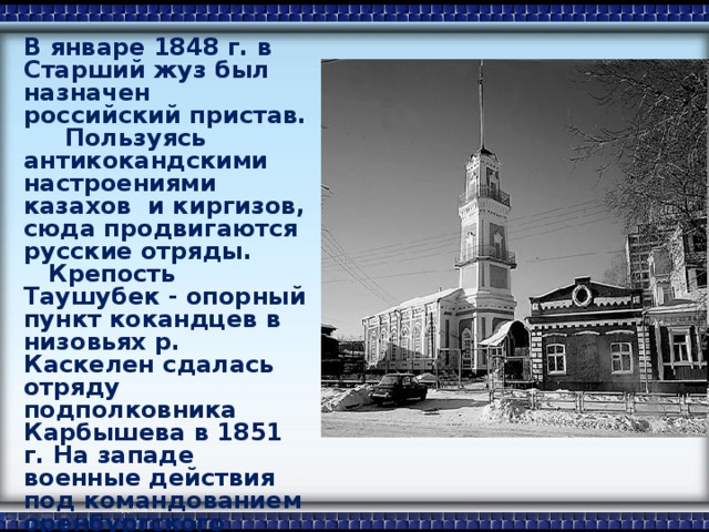 В январе 1848 г. в Старший жуз был назначен российский пристав.  Пользуясь антикокандскими настроениями казахов и киргизов, сюда продвигаются русские отряды.  Крепость Таушубек - опорный пункт кокандцев в низовьях р. Каскелен сдалась отряду подполковника Карбышева в 1851 г. На западе военные действия под командованием оренбургского генерал-губернатора завершились в 1853 г. взятием крепости Ак-Мечеть.