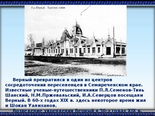 Верный превратился в один из центров сосредоточения переселенцев в Семиреченском крае. Известные ученые-путешественники П.Л.Семенов-Тянь Шанский, Н.М.Пржевальский, И.А.Северцов посещали Верный. В 60-х годах XIX в. здесь некоторое время жил и Шокан Уалиханов.  Возведение укрепления Верный в 50-х годах XIX в. ускорило присоединение южных областей Казахстана и киргизских земель к России.