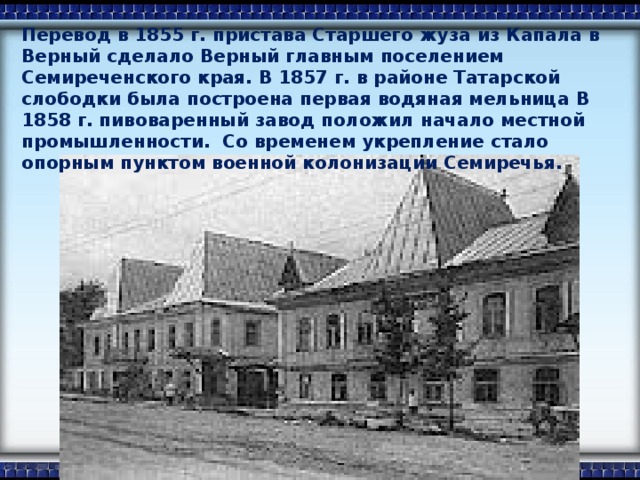 Перевод в 1855 г. пристава Старшего жуза из Капала в Верный сделало Верный главным поселением Семиреченского края. В 1857 г. в районе Татарской слободки была построена первая водяная мельница В 1858 г. пивоваренный завод положил начало местной промышленности. Со временем укрепление стало опорным пунктом военной колонизации Семиречья.