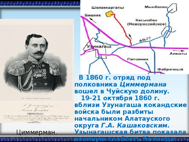 В 1860 г. отряд под полковника Циммермана вошел в Чуйскую долину.  19-21 октября 1860 г. вблизи Узунагаша кокандские войска были разбиты начальником Алатауского округа Г.А. Кашаковским. Узынагашская битва показала военную слабость Коканда.  В октябре 1862 г. русскими войсками вторично был взят Пишпек.  Циммерман.