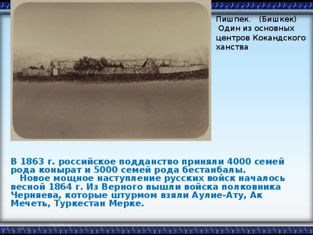 Пишпек. (Бишкек)  Один из основных центров Кокандского ханства В 1863 г. российское подданство приняли 4000 семей рода конырат и 5000 семей рода бестанбалы.  Новое мощное наступление русских войск началось весной 1864 г. Из Верного вышли войска полковника Черняева, которые штурмом взяли Аулие-Ату, Ак Мечеть, Туркестан Мерке.