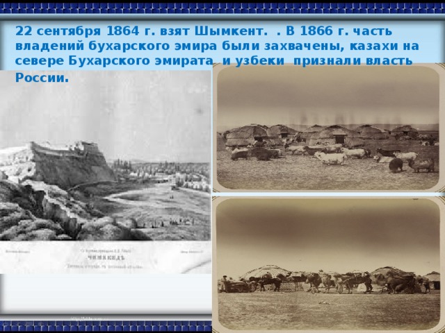 22 сентября 1864 г. взят Шымкент. . В 1866 г. часть владений бухарского эмира были захвачены, казахи на севере Бухарского эмирата и узбеки признали власть России .