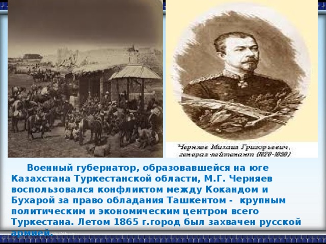 Военный губернатор, образовавшейся на юге Казахстана Туркестанской области, М.Г. Черняев воспользовался конфликтом между Кокандом и Бухарой за право обладания Ташкентом - крупным политическим и экономическим центром всего Туркестана. Летом 1865 г.город был захвачен русской армией.