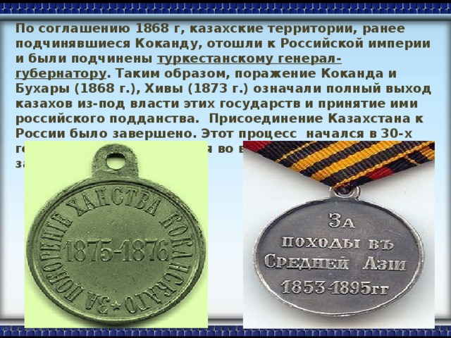 По соглашению 1868 г, казахские территории, ранее подчинявшиеся Коканду, отошли к Российской империи и были подчинены туркестанскому генерал-губернатору . Таким образом, поражение Коканда и Бухары (1868 г.), Хивы (1873 г.) означали полный выход казахов из-под власти этих государств и принятие ими российского подданства. Присоединение Казахстана к России было завершено. Этот процесс начался в 30-х годах XVIII в. и закончился во второй половине XIX в., занял полтора