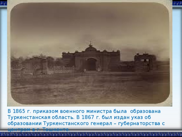 В 1865 г. приказом военного министра была образована Туркенстанская область. В 1867 г. был издан указ об образовании Туркенстанского генерал – губернаторства с центром в г. Ташкенте.