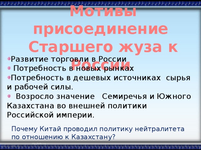 Мотивы присоединение  Старшего жуза к России Развитие торговли в России  Потребность в новых рынках Потребность в дешевых источниках сырья и рабочей силы.  Возросло значение Семиречья и Южного Казахстана во внешней политики Российской империи. Почему Китай проводил политику нейтралитета по отношению к Казахстану?