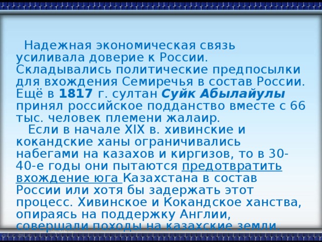 Надежная экономическая связь усиливала доверие к России. Складывались политические предпосылки для вхождения Семиречья в cocтав России. Ещё в 1817 г. султан Суйк Абылайулы принял российское подданство вместе с 66  тыс. человек племени жалаир.  Если в начале XIX в. хивинские и кокандские ханы ограничивались набегами на казахов и киргизов, то в 30-40-е годы они пытаются предотвратить вхождение юга Казахстана в состав России или хотя бы задержать этот процесс. Хивинское и Кокандское ханства, опираясь на поддержку Англии, совершали походы на казахские земли.