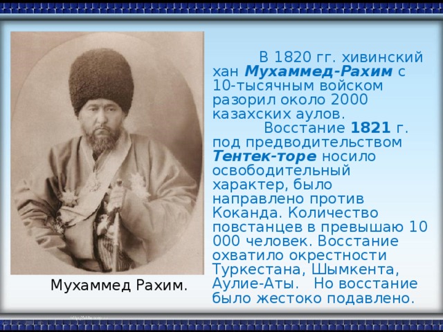 В 1820 гг. хивинский хан Мухаммед-Рахим с 10-тысячным войском разорил около 2000 казахских аулов.  Восстание 1821 г. под предводительством Тентек-торе носило освободительный характер, было направлено против Коканда. Количество повстанцев в превышаю 10 000  человек. Восстание охватило окрестности Туркестана, Шымкента, Аулие-Аты. Но восстание было жестоко подавлено. Мухаммед Рахим.