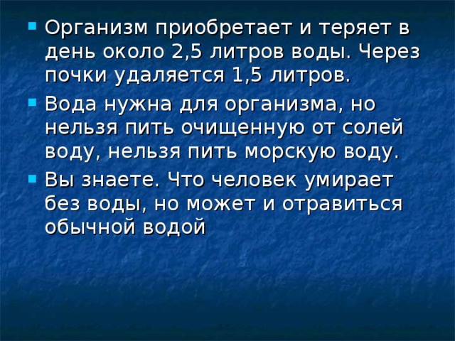 Организм приобретает и теряет в день около 2,5 литров воды. Через почки удаляется 1,5 литров. Вода нужна для организма, но нельзя пить очищенную от солей воду, нельзя пить морскую воду. Вы знаете. Что человек умирает без воды, но может и отравиться обычной водой