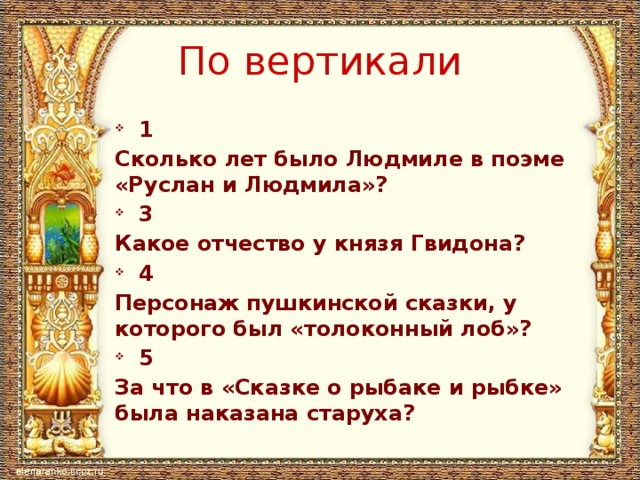 По вертикали 1 Сколько лет было Людмиле в поэме «Руслан и Людмила»? 3 Какое отчество у князя Гвидона? 4 Персонаж пушкинской сказки, у которого был «толоконный лоб»? 5 За что в «Сказке о рыбаке и рыбке» была наказана старуха?