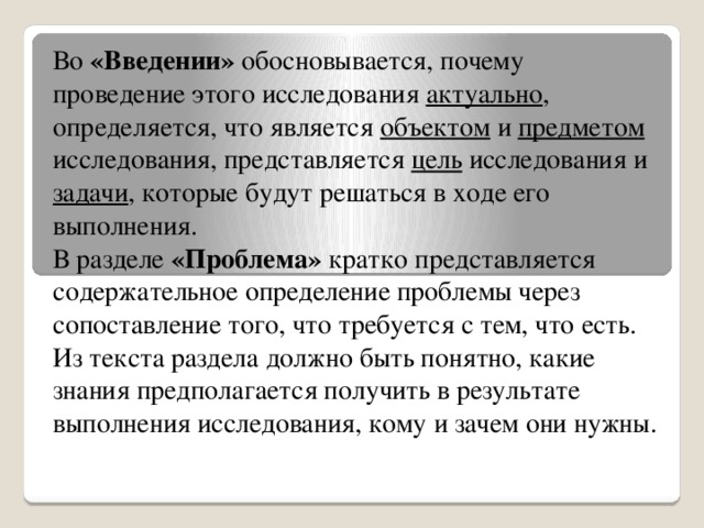 Во «Введении» обосновывается, почему проведение этого исследования актуально , определяется, что является объектом и предметом исследования, представляется цель исследования и задачи , которые будут решаться в ходе его выполнения. В разделе «Проблема» кратко представляется содержательное определение проблемы через сопоставление того, что требуется с тем, что есть. Из текста раздела должно быть понятно, какие знания предполагается получить в результате выполнения исследования, кому и зачем они нужны.