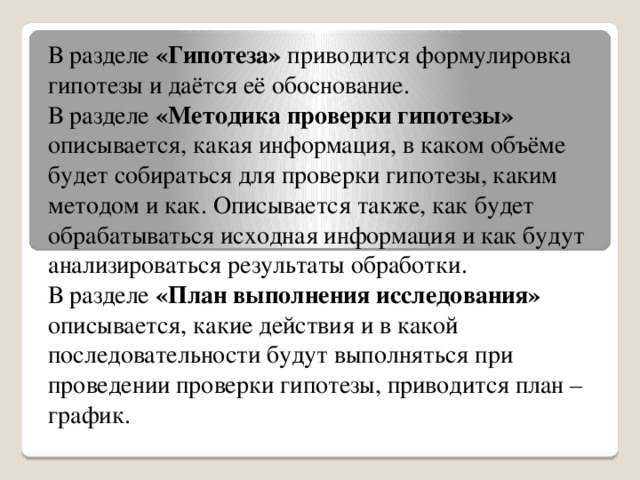 В разделе «Гипотеза» приводится формулировка гипотезы и даётся её обоснование. В разделе «Методика проверки гипотезы» описывается, какая информация, в каком объёме будет собираться для проверки гипотезы, каким методом и как. Описывается также, как будет обрабатываться исходная информация и как будут анализироваться результаты обработки. В разделе «План выполнения исследования» описывается, какие действия и в какой последовательности будут выполняться при проведении проверки гипотезы, приводится план – график.