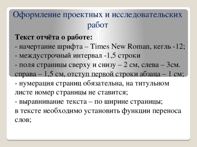 Оформление проектных и исследовательских работ Текст отчёта о работе: - начертание шрифта – Times New Roman, кегль -12; - междустрочный интервал -1,5 строки - поля страницы сверху и снизу – 2 см, слева – 3см. справа – 1,5 см, отступ первой строки абзаца – 1 см; - нумерация страниц обязательна, на титульном листе номер страницы не ставится; - выравнивание текста – по ширине страницы; в тексте необходимо установить функции переноса слов;