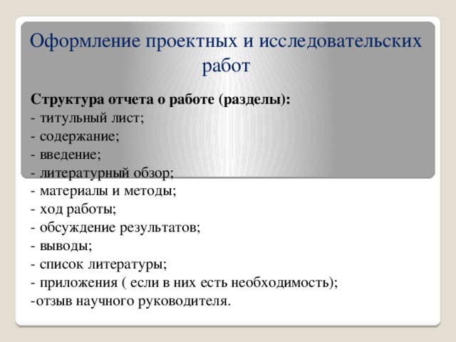 Оформление проектных и исследовательских работ Структура отчета о работе (разделы): - титульный лист; - содержание; - введение; - литературный обзор; - материалы и методы; - ход работы; - обсуждение результатов; - выводы; - список литературы; - приложения ( если в них есть необходимость); -отзыв научного руководителя.