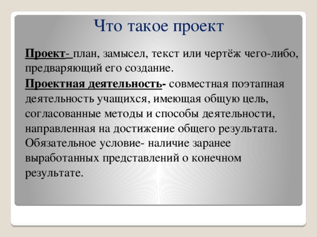 Что такое проект Проект - план, замысел, текст или чертёж чего-либо, предваряющий его создание. Проектная деятельность - совместная поэтапная деятельность учащихся, имеющая общую цель, согласованные методы и способы деятельности, направленная на достижение общего результата. Обязательное условие- наличие заранее выработанных представлений о конечном результате.