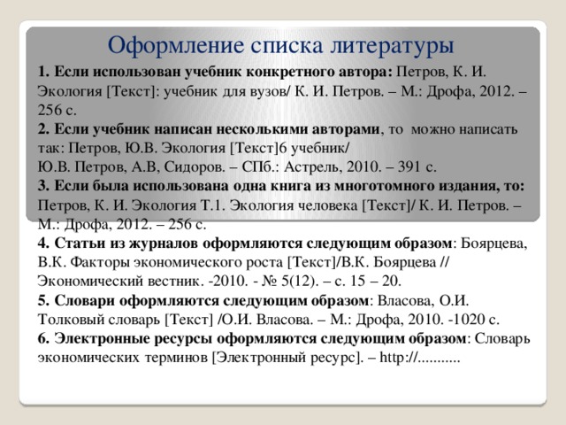 Оформление списка литературы 1. Если использован учебник конкретного автора: Петров, К. И. Экология [Текст]: учебник для вузов/ К. И. Петров. – М.: Дрофа, 2012. – 256 с. 2. Если учебник написан несколькими авторами , то можно написать так: Петров, Ю.В. Экология [Текст]6 учебник/ Ю.В. Петров, А.В, Сидоров. – СПб.: Астрель, 2010. – 391 с. 3. Если была использована одна книга из многотомного издания, то: Петров, К. И. Экология Т.1. Экология человека [Текст]/ К. И. Петров. – М.: Дрофа, 2012. – 256 с. 4. Статьи из журналов оформляются следующим образом : Боярцева, В.К. Факторы экономического роста [Текст]/В.К. Боярцева // Экономический вестник. -2010. - № 5(12). – с. 15 – 20. 5. Словари оформляются следующим образом : Власова, О.И. Толковый словарь [Текст] /О.И. Власова. – М.: Дрофа, 2010. -1020 с. 6. Электронные ресурсы оформляются следующим образом : Словарь экономических терминов [Электронный ресурс]. – http://...........