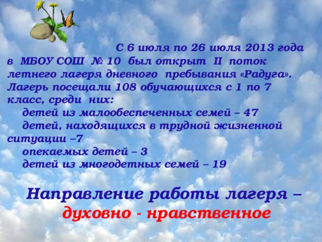 Ожидаемые результаты  сохранение и     С 6 июля по 26 июля 2013 года в МБОУ СОШ № 10 был открыт II поток летнего лагеря дневного пребывания «Радуга». Лагерь посещали 108 обучающихся с 1 по 7 класс, среди них: детей из малообеспеченных семей – 47 детей, находящихся в трудной жизненной ситуации –7 опекаемых детей – 3 детей из многодетных семей – 19  Направление работы лагеря – духовно - нравственное