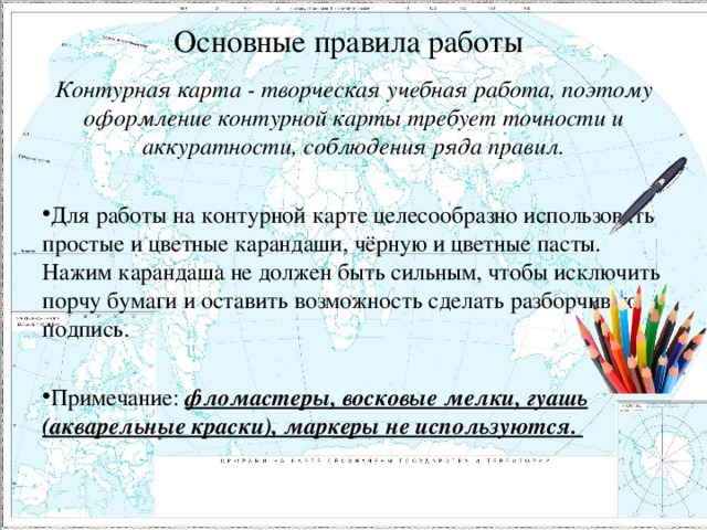 Основные правила работы Контурная карта - творческая учебная работа, поэтому оформление контурной карты требует точности и аккуратности, соблюдения ряда правил.