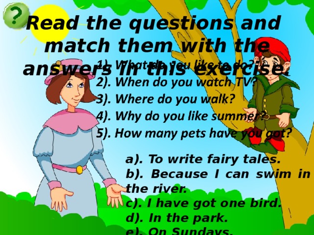 Read the questions and match them with the answers in this exercise. a). To write fairy tales. b). Because I can swim in the river. c). I have got one bird. d). In the park. e). On Sundays.