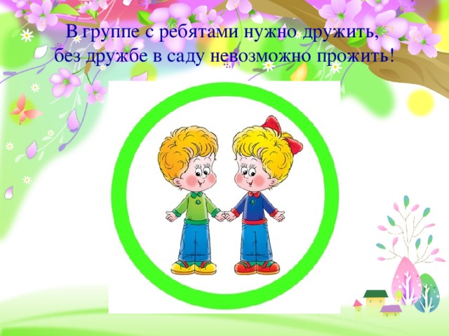 В группе с ребятами нужно дружить,  без дружбе в саду невозможно прожить!