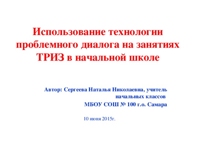 Использование технологии проблемного диалога на занятиях ТРИЗ в начальной школе Автор: Сергеева Наталья Николаевна, учитель начальных классов МБОУ СОШ № 100 г.о. Самара 10 июня 2015г.