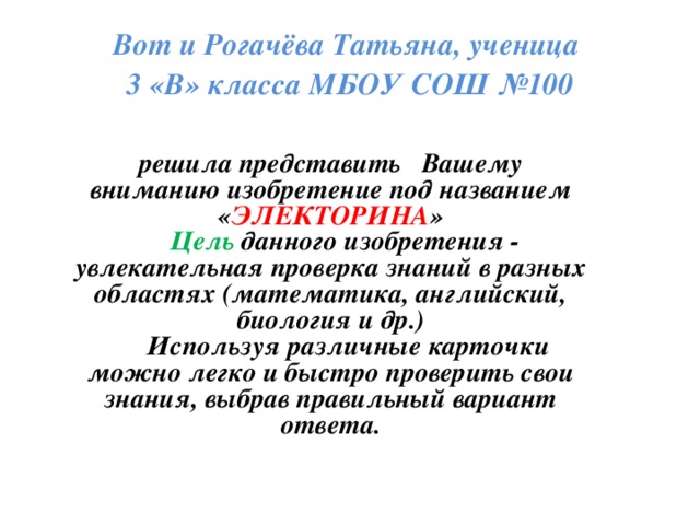 Вот и Рогачёва Татьяна, ученица  3 «В» класса МБОУ СОШ №100 решила представить Вашему вниманию изобретение под названием « ЭЛЕКТОРИНА »  Цель данного изобретения - увлекательная проверка знаний в разных областях (математика, английский, биология и др.)  Используя различные карточки можно легко и быстро проверить свои знания, выбрав правильный вариант ответа.